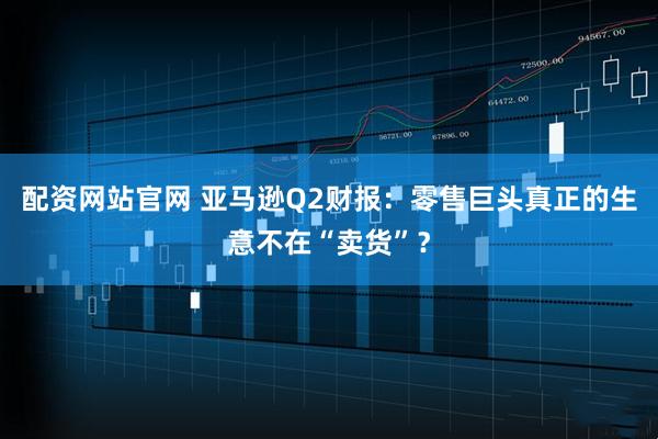 配资网站官网 亚马逊Q2财报：零售巨头真正的生意不在“卖货”？