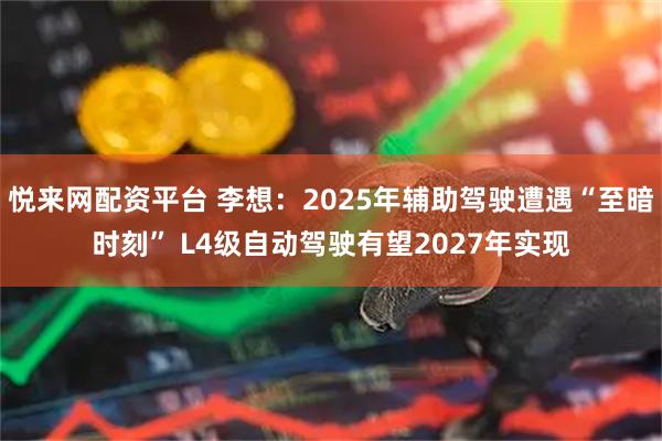 悦来网配资平台 李想：2025年辅助驾驶遭遇“至暗时刻” L4级自动驾驶有望2027年实现
