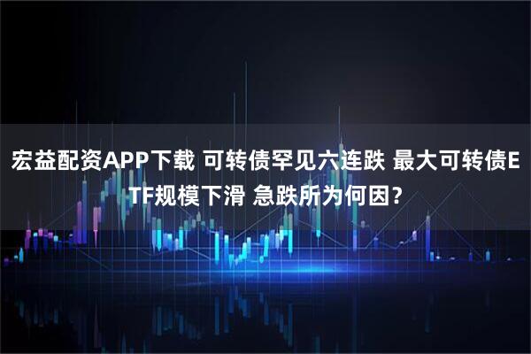 宏益配资APP下载 可转债罕见六连跌 最大可转债ETF规模下滑 急跌所为何因？