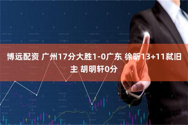 博远配资 广州17分大胜1-0广东 徐昕13+11弑旧主 胡明轩0分